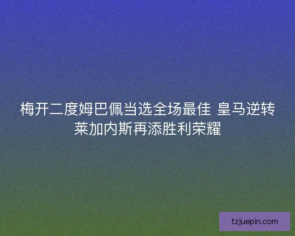 梅开二度姆巴佩当选全场最佳 皇马逆转莱加内斯再添胜利荣耀