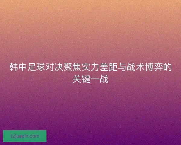 韩中足球对决聚焦实力差距与战术博弈的关键一战