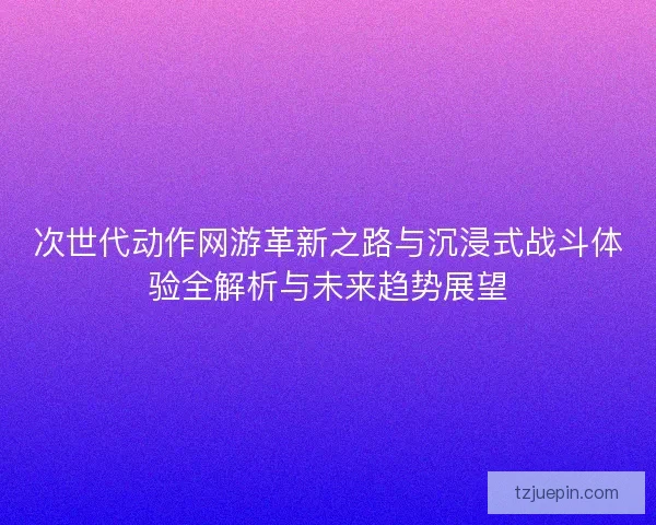 次世代动作网游革新之路与沉浸式战斗体验全解析与未来趋势展望