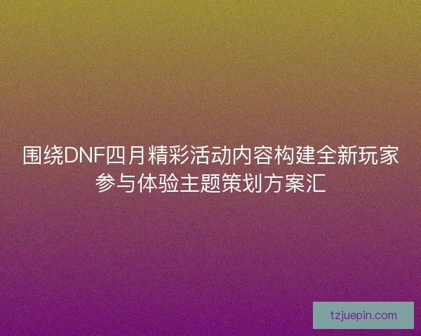 围绕DNF四月精彩活动内容构建全新玩家参与体验主题策划方案汇